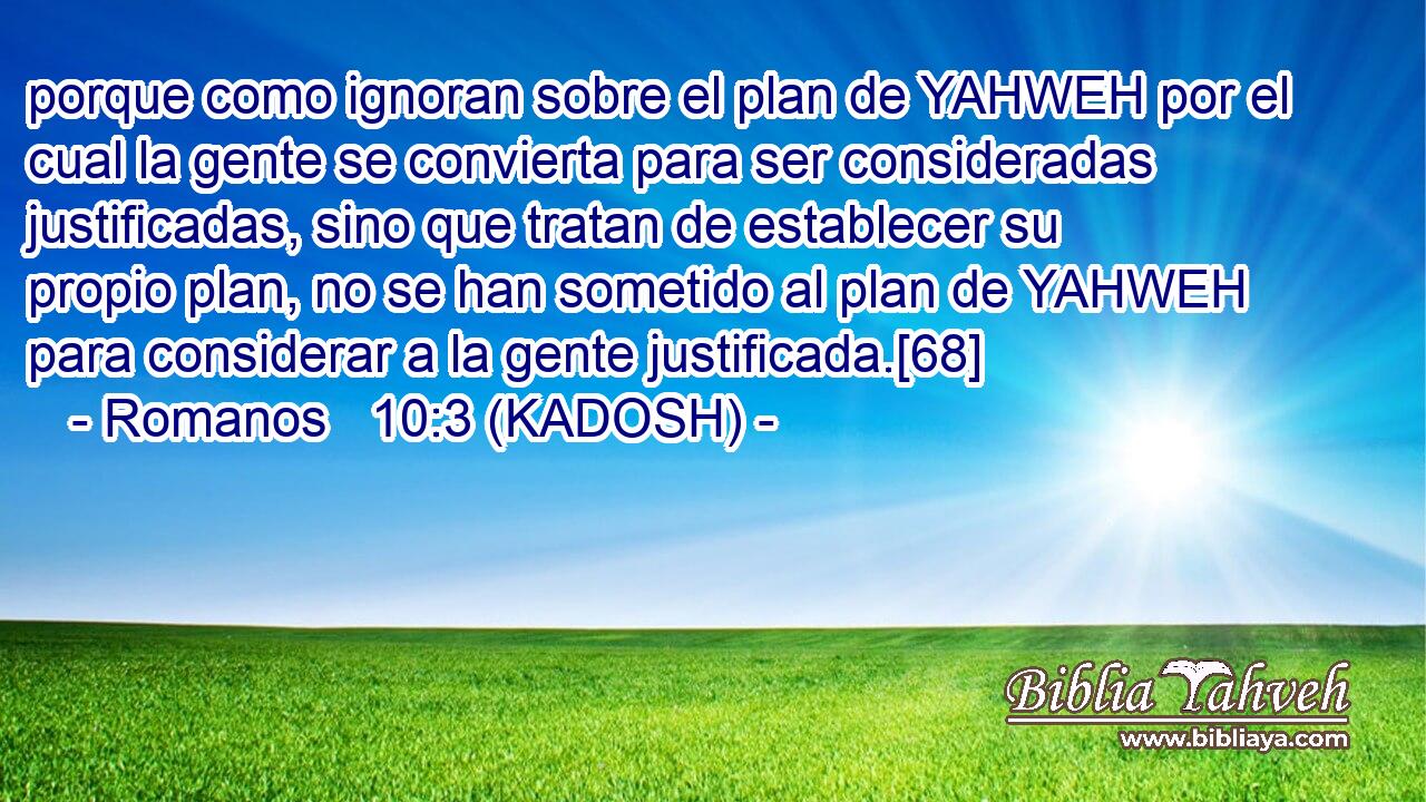  porque como ignoran sobre el plan de YAHWEH por el cual la gente se convierta para ser consideradas justificadas, sino que tratan de establecer su propio plan, no se han sometido al plan de YAHWEH para considerar a la gente justificada.[68] 