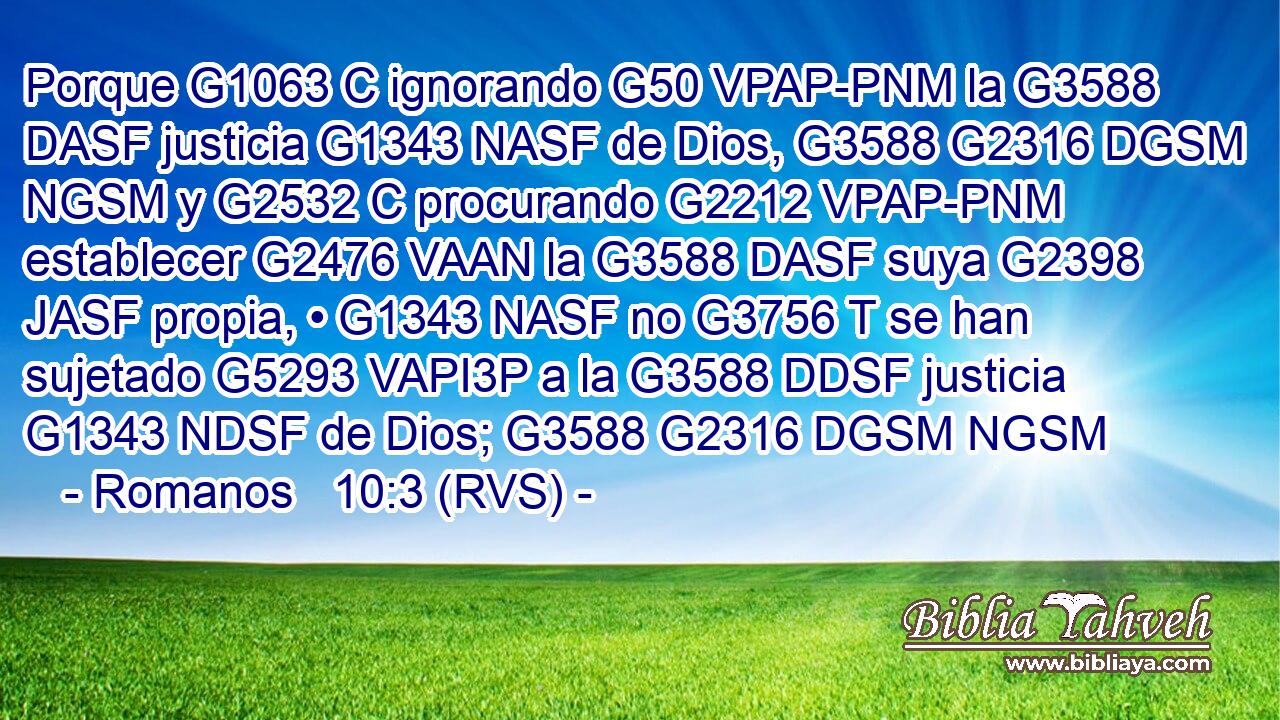 Porque G1063 C ignorando G50 VPAP-PNM la G3588 DASF justicia G1343 NASF de Dios, G3588 G2316 DGSM NGSM y G2532 C procurando G2212 VPAP-PNM establecer G2476 VAAN la G3588 DASF suya G2398 JASF propia, • G1343 NASF no G3756 T se han sujetado G5293 VAPI3P a la G3588 DDSF justicia G1343 NDSF de Dios; G3588 G2316 DGSM NGSM 