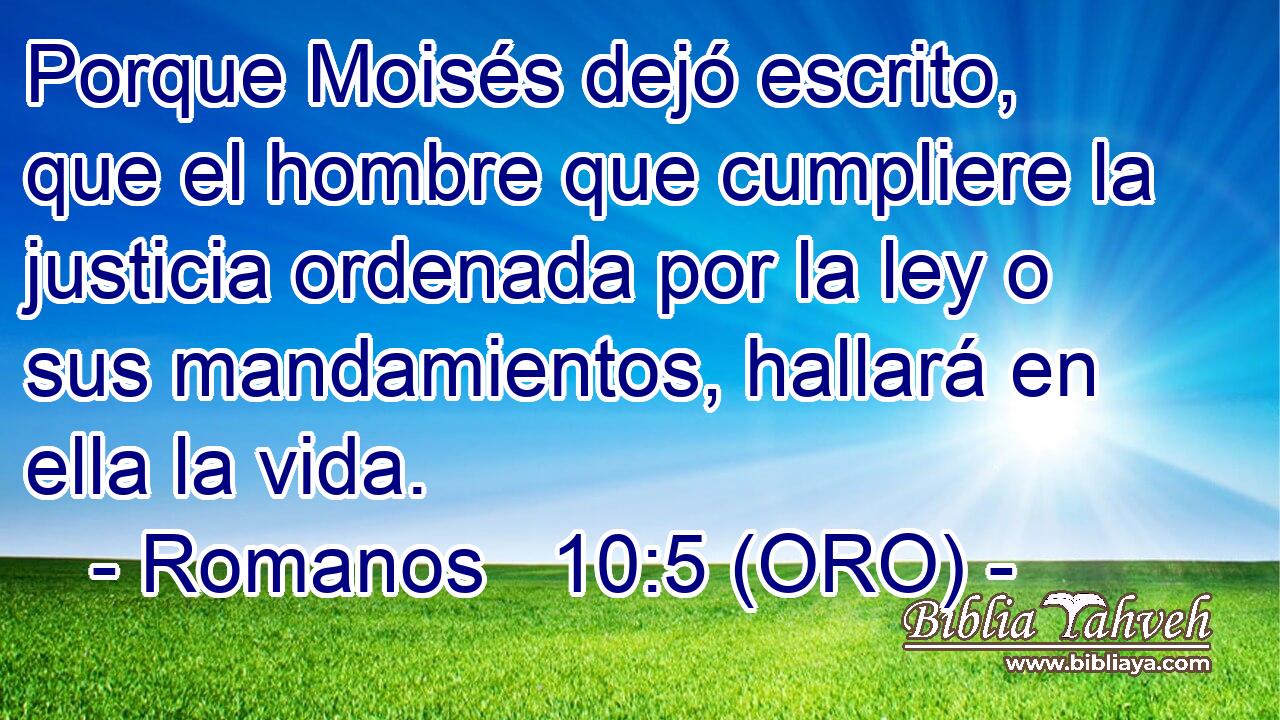  Porque Moisés dejó escrito, que el hombre que cumpliere la justicia ordenada por la ley o sus mandamientos, hallará en ella la vida. 