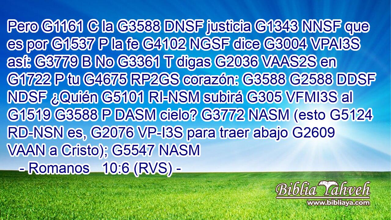 Pero G1161 C la G3588 DNSF justicia G1343 NNSF que es por G1537 P la fe G4102 NGSF dice G3004 VPAI3S así: G3779 B No G3361 T digas G2036 VAAS2S en G1722 P tu G4675 RP2GS corazón: G3588 G2588 DDSF NDSF ¿Quién G5101 RI-NSM subirá G305 VFMI3S al G1519 G3588 P DASM cielo? G3772 NASM (esto G5124 RD-NSN es, G2076 VP-I3S para traer abajo G2609 VAAN a Cristo); G5547 NASM 