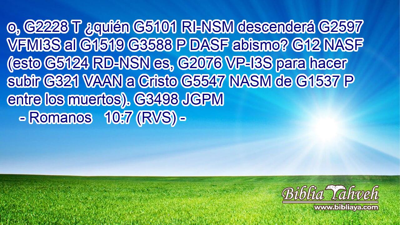 o, G2228 T ¿quién G5101 RI-NSM descenderá G2597 VFMI3S al G1519 G3588 P DASF abismo? G12 NASF (esto G5124 RD-NSN es, G2076 VP-I3S para hacer subir G321 VAAN a Cristo G5547 NASM de G1537 P entre los muertos). G3498 JGPM 