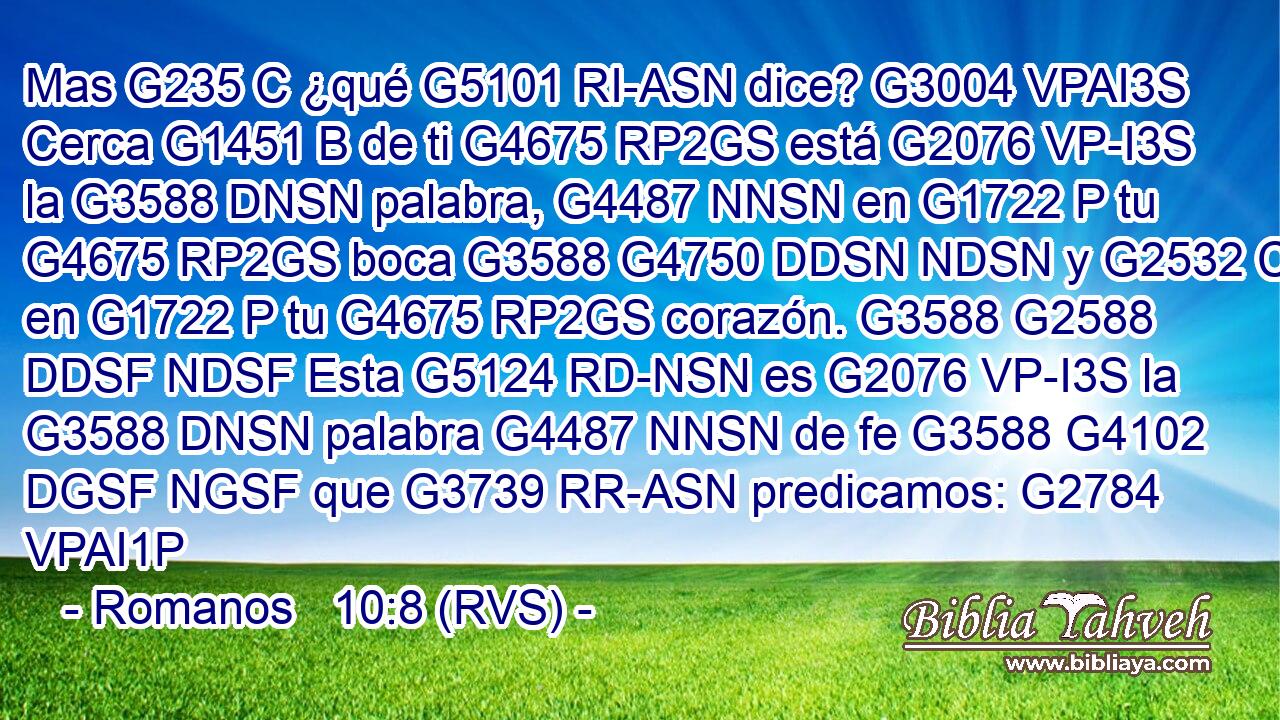 Mas G235 C ¿qué G5101 RI-ASN dice? G3004 VPAI3S Cerca G1451 B de ti G4675 RP2GS está G2076 VP-I3S la G3588 DNSN palabra, G4487 NNSN en G1722 P tu G4675 RP2GS boca G3588 G4750 DDSN NDSN y G2532 C en G1722 P tu G4675 RP2GS corazón. G3588 G2588 DDSF NDSF Esta G5124 RD-NSN es G2076 VP-I3S la G3588 DNSN palabra G4487 NNSN de fe G3588 G4102 DGSF NGSF que G3739 RR-ASN predicamos: G2784 VPAI1P 