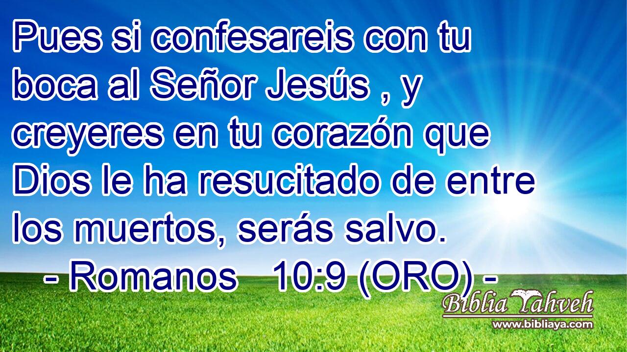  Pues si confesareis con tu boca al Señor Jesús , y creyeres en tu corazón que Dios le ha resucitado de entre los muertos, serás salvo. 
