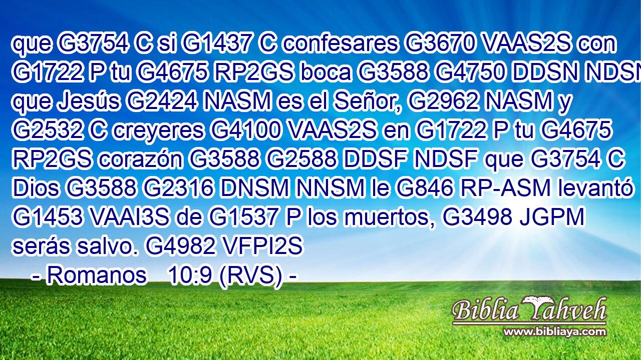 que G3754 C si G1437 C confesares G3670 VAAS2S con G1722 P tu G4675 RP2GS boca G3588 G4750 DDSN NDSN que Jesús G2424 NASM es el Señor, G2962 NASM y G2532 C creyeres G4100 VAAS2S en G1722 P tu G4675 RP2GS corazón G3588 G2588 DDSF NDSF que G3754 C Dios G3588 G2316 DNSM NNSM le G846 RP-ASM levantó G1453 VAAI3S de G1537 P los muertos, G3498 JGPM serás salvo. G4982 VFPI2S 