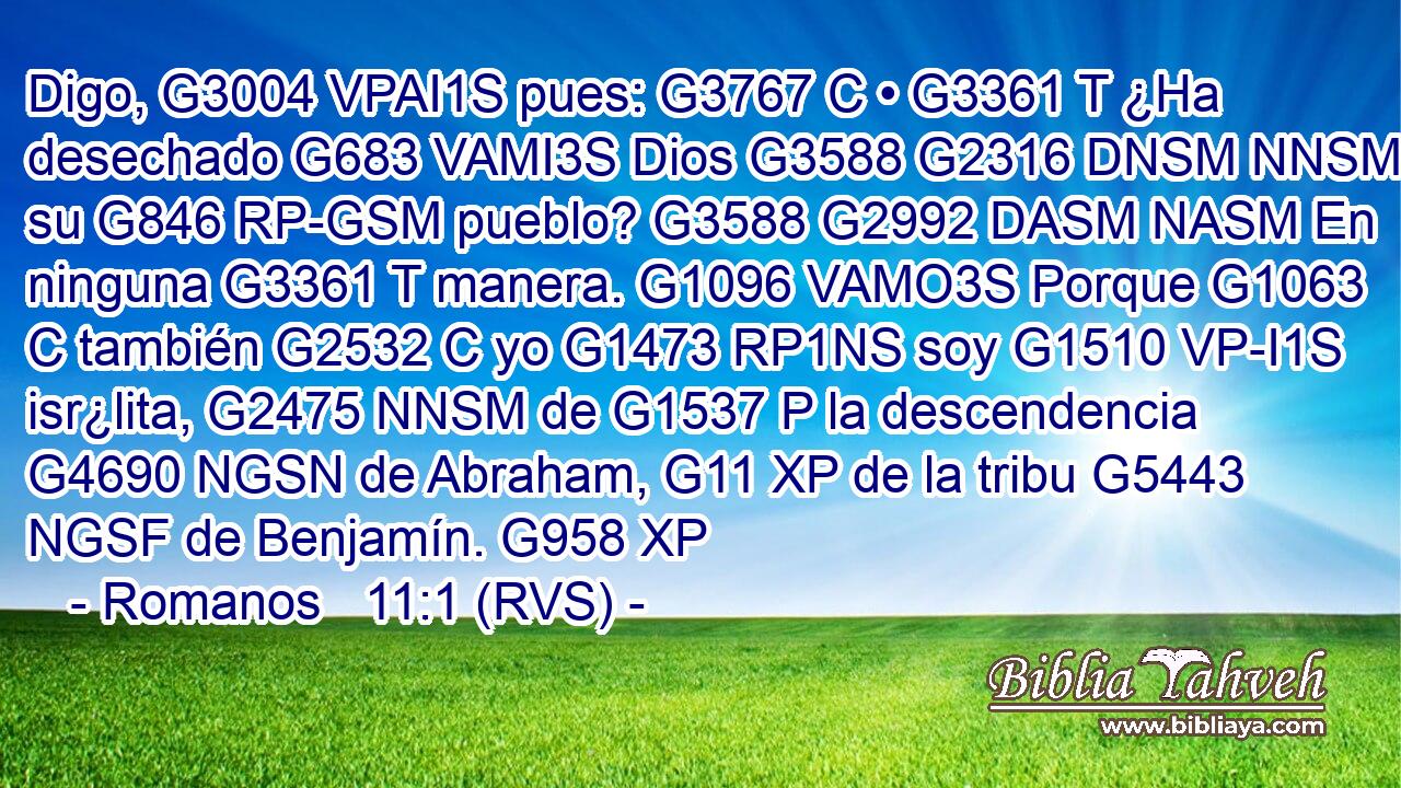 Digo, G3004 VPAI1S pues: G3767 C • G3361 T ¿Ha desechado G683 VAMI3S Dios G3588 G2316 DNSM NNSM a su G846 RP-GSM pueblo? G3588 G2992 DASM NASM En ninguna G3361 T manera. G1096 VAMO3S Porque G1063 C también G2532 C yo G1473 RP1NS soy G1510 VP-I1S isr¿lita, G2475 NNSM de G1537 P la descendencia G4690 NGSN de Abraham, G11 XP de la tribu G5443 NGSF de Benjamín. G958 XP 