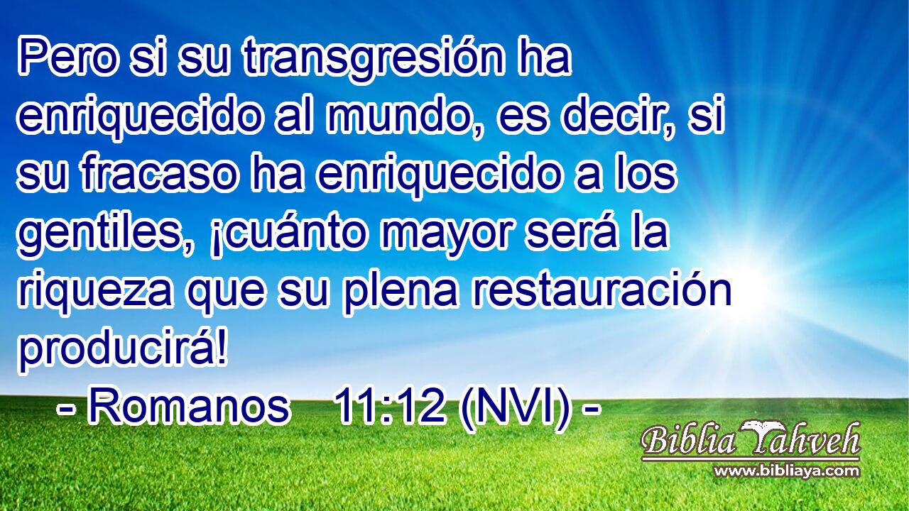  Pero si su transgresión ha enriquecido al mundo, es decir, si su fracaso ha enriquecido a los gentiles, ¡cuánto mayor será la riqueza que su plena restauración producirá! 