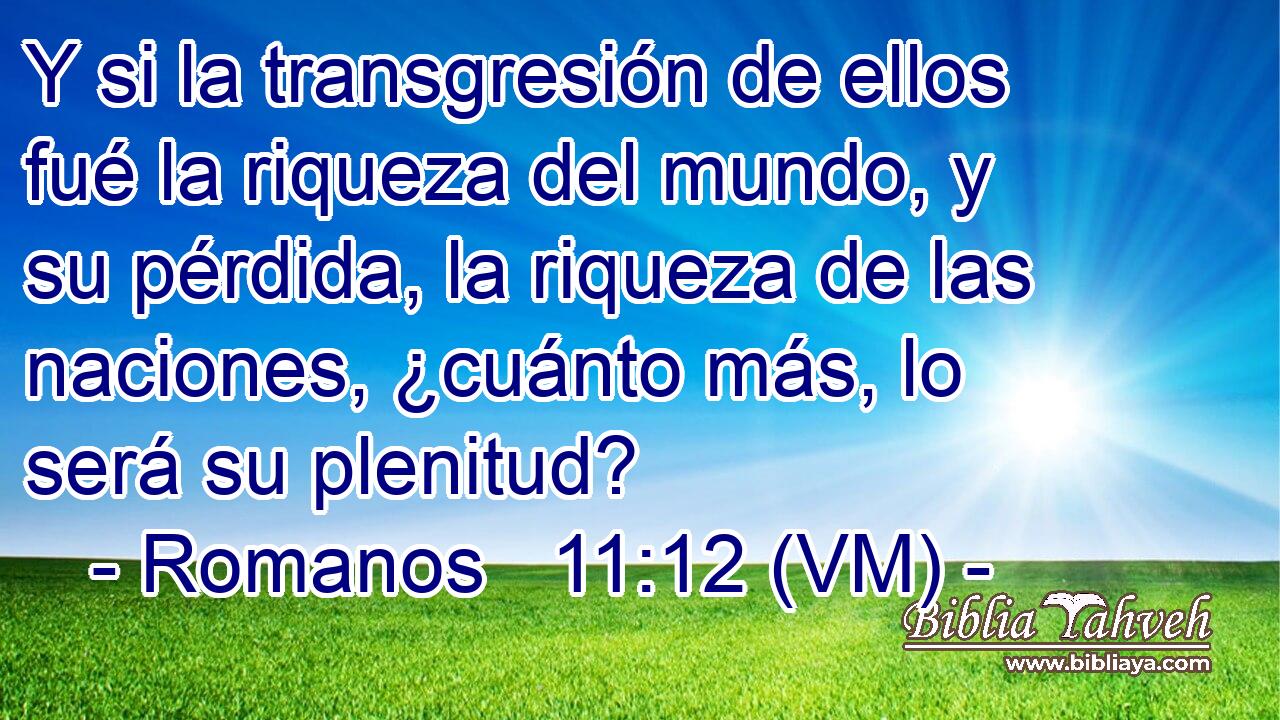  Y si la transgresión de ellos fué la riqueza del mundo, y su pérdida, la riqueza de las naciones, ¿cuánto más, lo será su plenitud? 