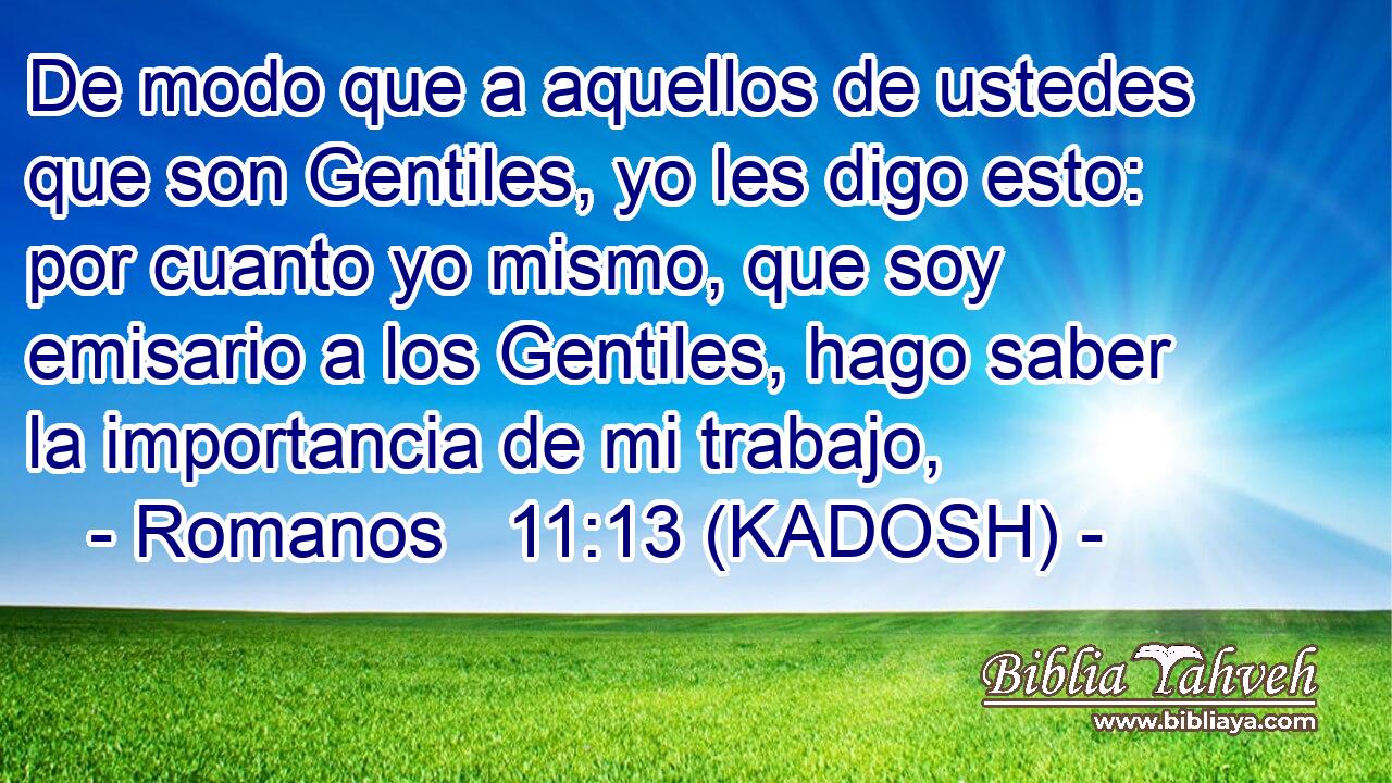  De modo que a aquellos de ustedes que son Gentiles, yo les digo esto: por cuanto yo mismo, que soy emisario a los Gentiles, hago saber la importancia de mi trabajo, 