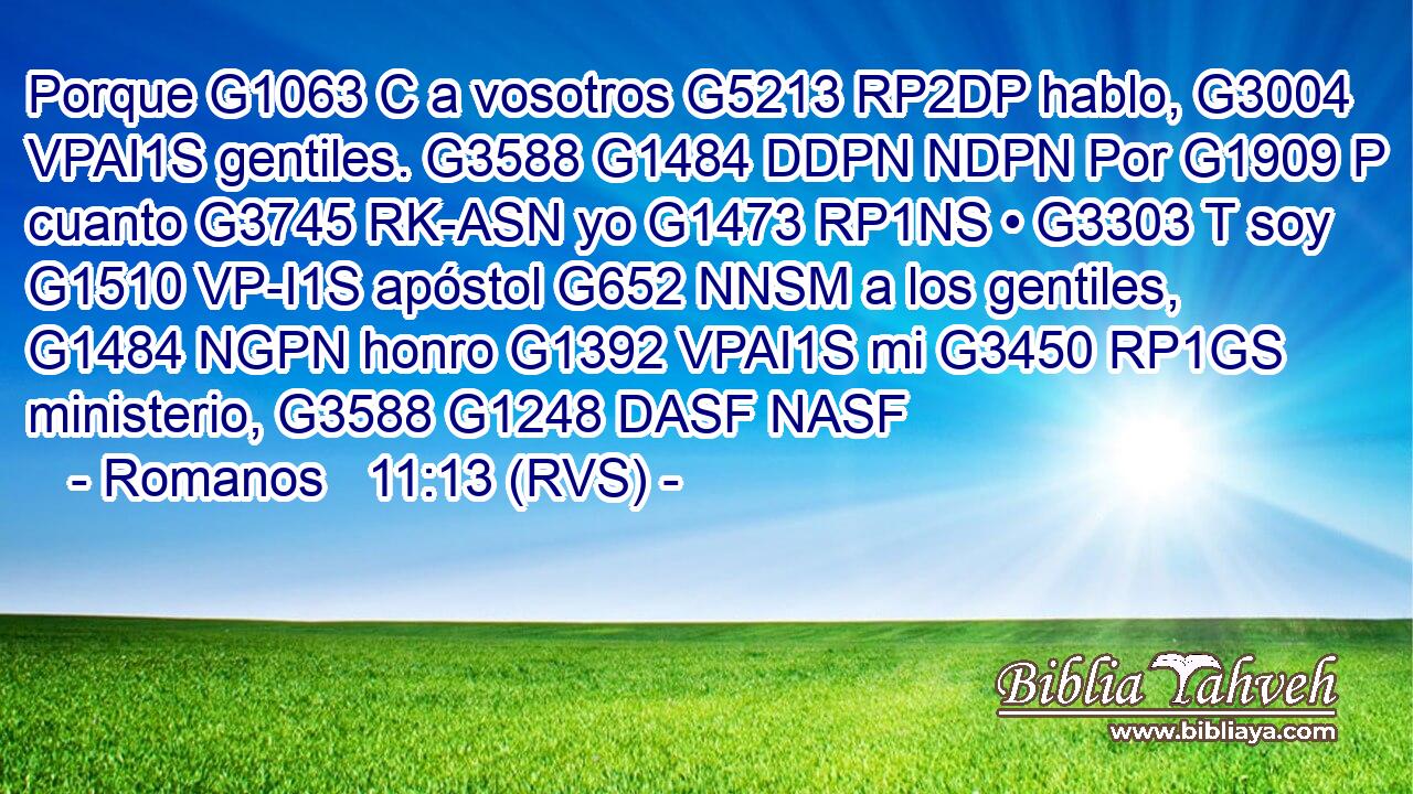 Porque G1063 C a vosotros G5213 RP2DP hablo, G3004 VPAI1S gentiles. G3588 G1484 DDPN NDPN Por G1909 P cuanto G3745 RK-ASN yo G1473 RP1NS • G3303 T soy G1510 VP-I1S apóstol G652 NNSM a los gentiles, G1484 NGPN honro G1392 VPAI1S mi G3450 RP1GS ministerio, G3588 G1248 DASF NASF 