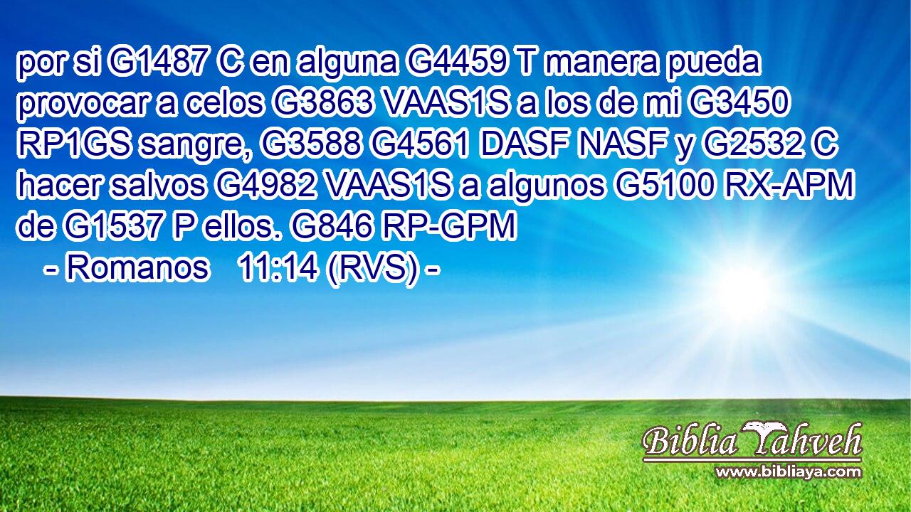 por si G1487 C en alguna G4459 T manera pueda provocar a celos G3863 VAAS1S a los de mi G3450 RP1GS sangre, G3588 G4561 DASF NASF y G2532 C hacer salvos G4982 VAAS1S a algunos G5100 RX-APM de G1537 P ellos. G846 RP-GPM 