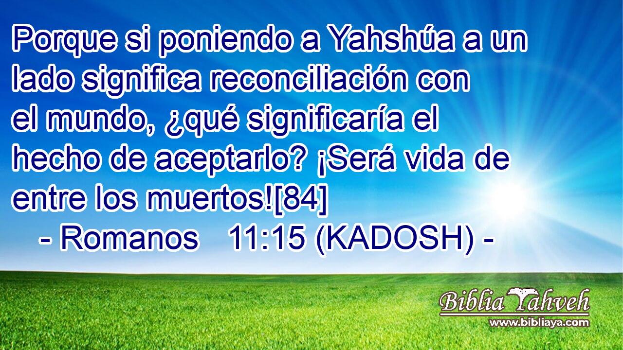  Porque si poniendo a Yahshúa a un lado significa reconciliación con el mundo, ¿qué significaría el hecho de aceptarlo? ¡Será vida de entre los muertos![84] 