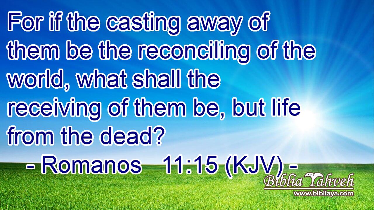 For if the casting away of them be the reconciling of the world, what shall the receiving of them be, but life from the dead?