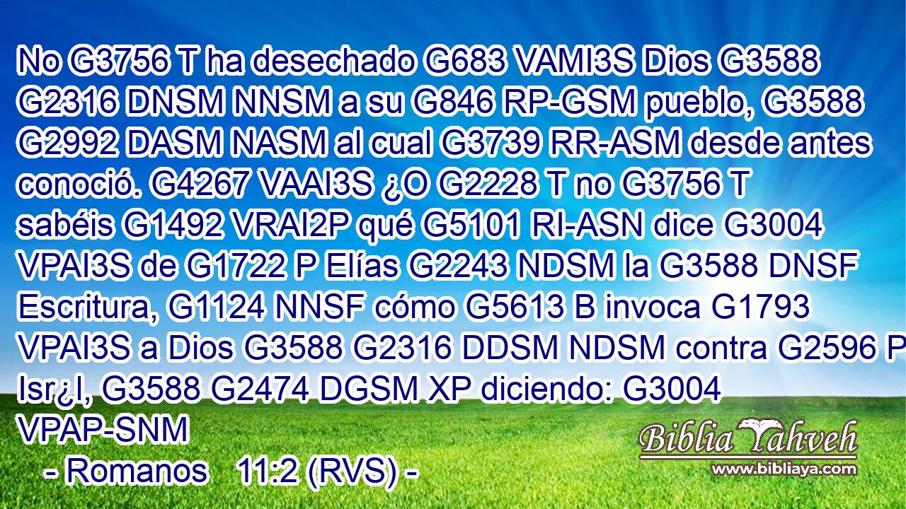 No G3756 T ha desechado G683 VAMI3S Dios G3588 G2316 DNSM NNSM a su G846 RP-GSM pueblo, G3588 G2992 DASM NASM al cual G3739 RR-ASM desde antes conoció. G4267 VAAI3S ¿O G2228 T no G3756 T sabéis G1492 VRAI2P qué G5101 RI-ASN dice G3004 VPAI3S de G1722 P Elías G2243 NDSM la G3588 DNSF Escritura, G1124 NNSF cómo G5613 B invoca G1793 VPAI3S a Dios G3588 G2316 DDSM NDSM contra G2596 P Isr¿l, G3588 G2474 DGSM XP diciendo: G3004 VPAP-SNM 