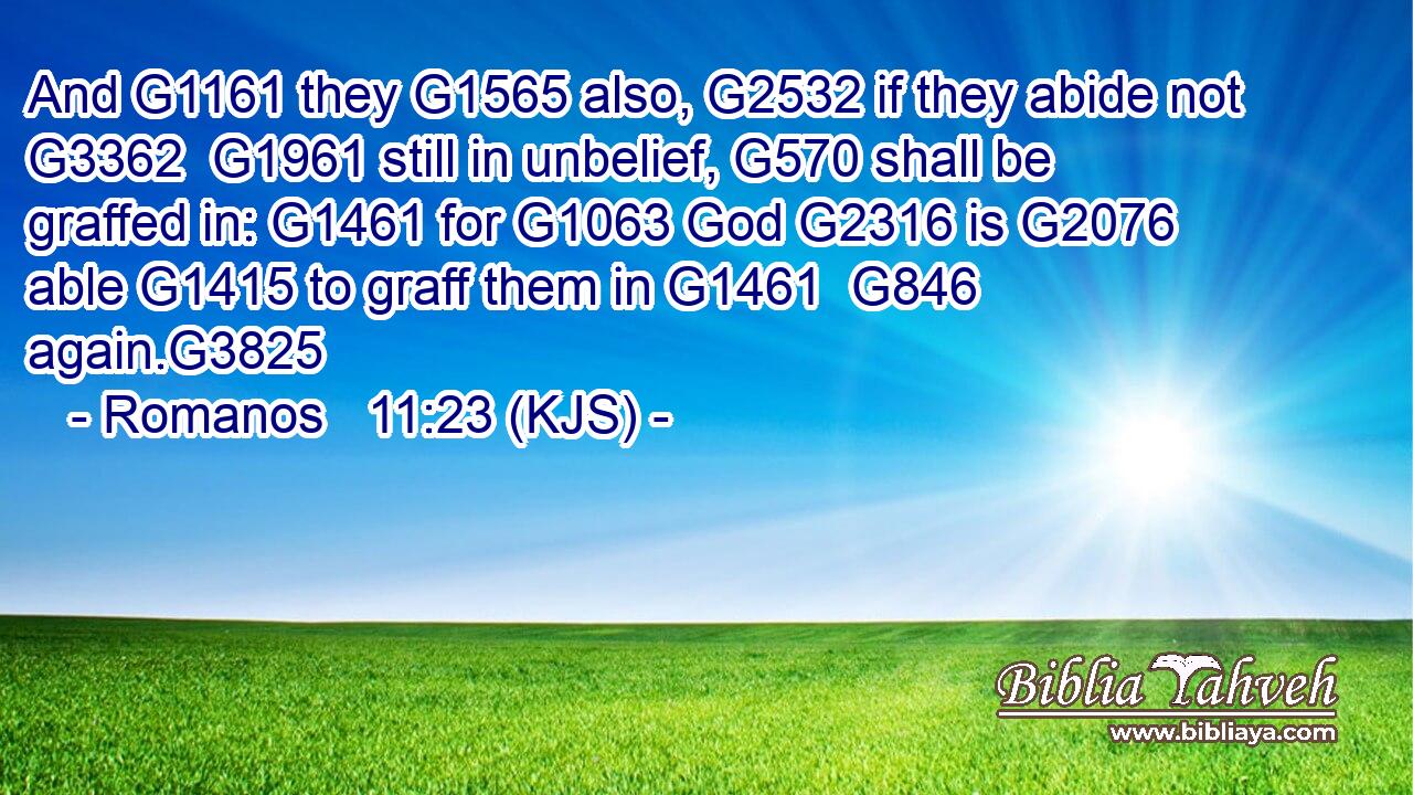 And G1161 they G1565 also, G2532 if they abide not G3362  G1961 still in unbelief, G570 shall be graffed in: G1461 for G1063 God G2316 is G2076 able G1415 to graff them in G1461  G846 again.G3825