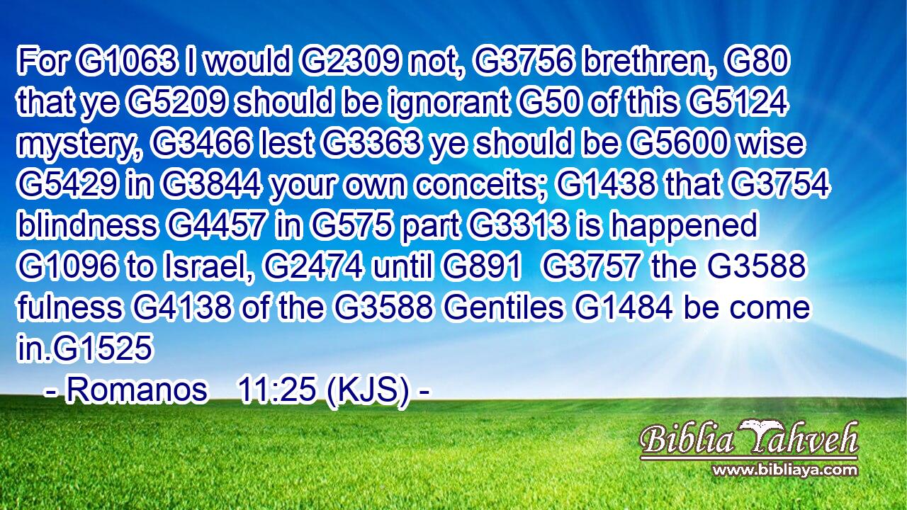For G1063 I would G2309 not, G3756 brethren, G80 that ye G5209 should be ignorant G50 of this G5124 mystery, G3466 lest G3363 ye should be G5600 wise G5429 in G3844 your own conceits; G1438 that G3754 blindness G4457 in G575 part G3313 is happened G1096 to Israel, G2474 until G891  G3757 the G3588 fulness G4138 of the G3588 Gentiles G1484 be come in.G1525