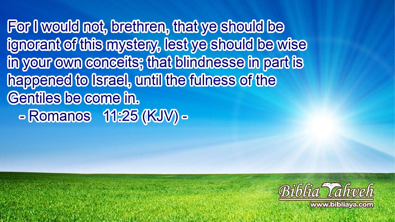 For I would not, brethren, that ye should be ignorant of this mystery, lest ye should be wise in your own conceits; that blindnesse in part is happened to Israel, until the fulness of the Gentiles be come in.