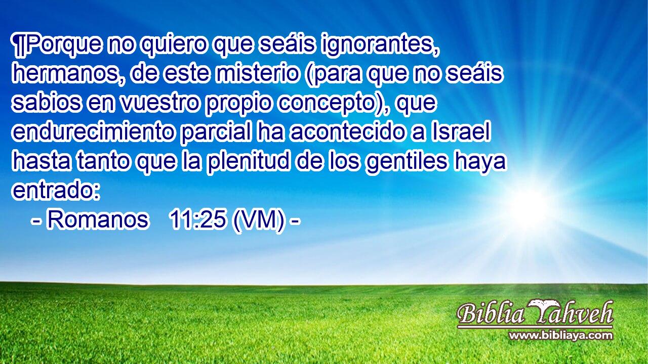  ¶Porque no quiero que seáis ignorantes, hermanos, de este misterio (para que no seáis sabios en vuestro propio concepto), que endurecimiento parcial ha acontecido a Israel hasta tanto que la plenitud de los gentiles haya entrado: 