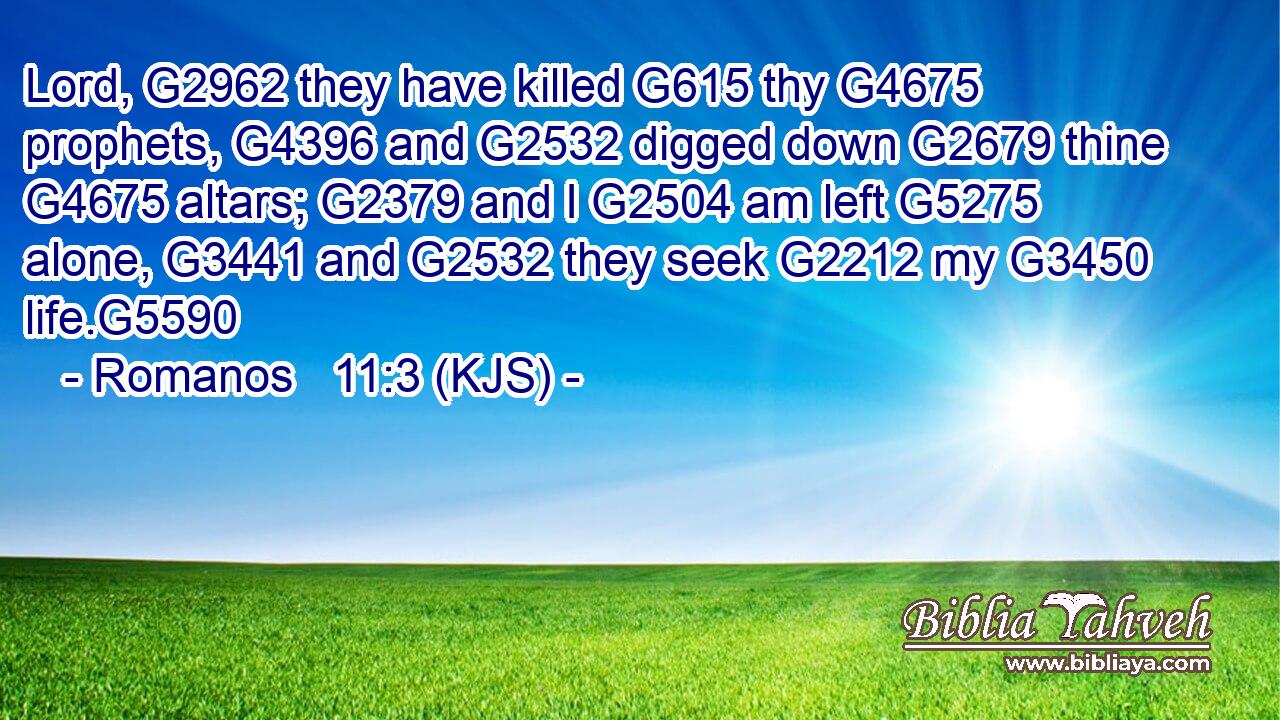Lord, G2962 they have killed G615 thy G4675 prophets, G4396 and G2532 digged down G2679 thine G4675 altars; G2379 and I G2504 am left G5275 alone, G3441 and G2532 they seek G2212 my G3450 life.G5590