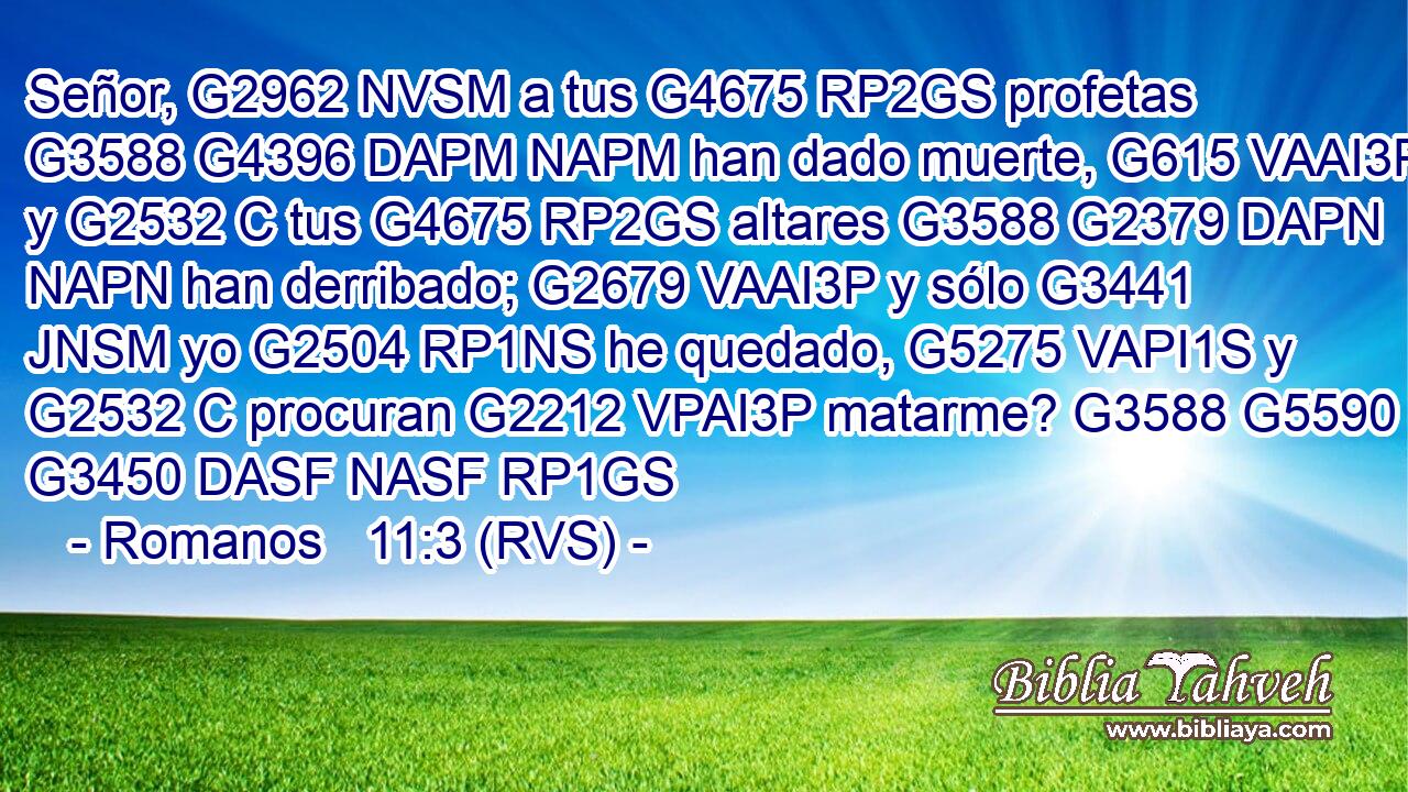Señor, G2962 NVSM a tus G4675 RP2GS profetas G3588 G4396 DAPM NAPM han dado muerte, G615 VAAI3P y G2532 C tus G4675 RP2GS altares G3588 G2379 DAPN NAPN han derribado; G2679 VAAI3P y sólo G3441 JNSM yo G2504 RP1NS he quedado, G5275 VAPI1S y G2532 C procuran G2212 VPAI3P matarme? G3588 G5590 G3450 DASF NASF RP1GS 