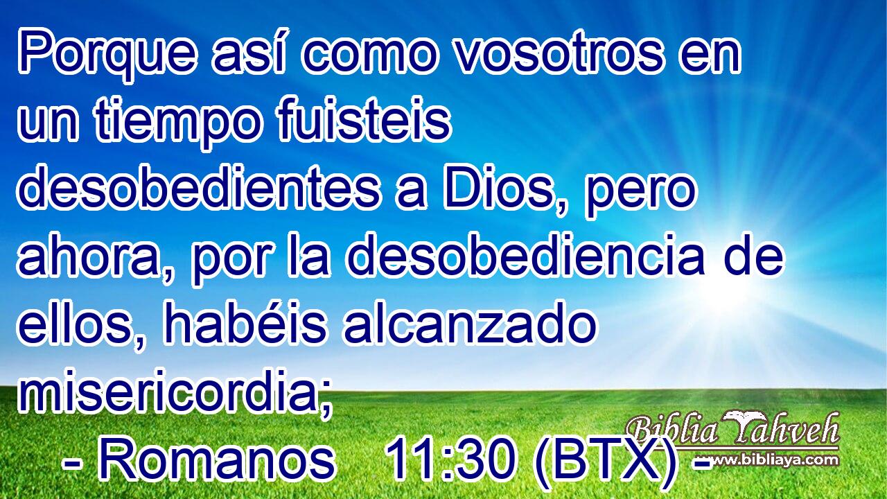 Porque así como vosotros en un tiempo fuisteis desobedientes a Dios, pero ahora, por la desobediencia de ellos, habéis alcanzado misericordia;