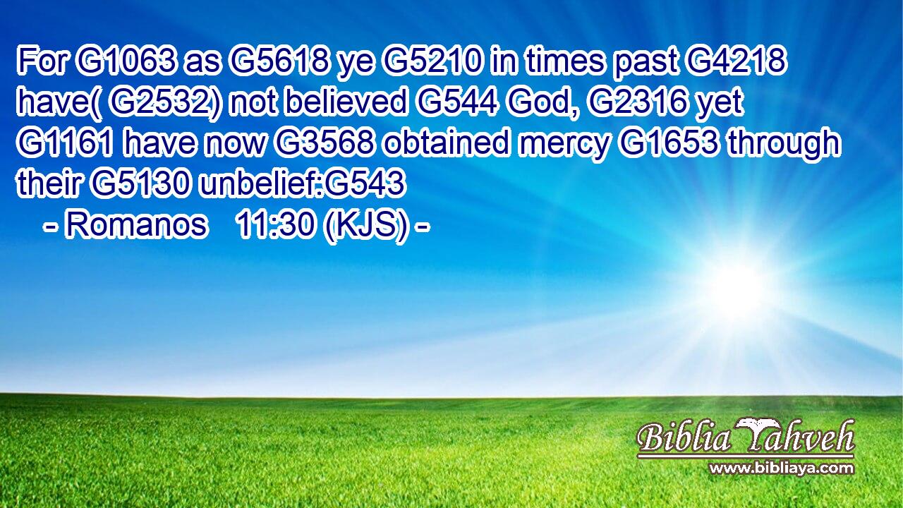 For G1063 as G5618 ye G5210 in times past G4218 have( G2532) not believed G544 God, G2316 yet G1161 have now G3568 obtained mercy G1653 through their G5130 unbelief:G543