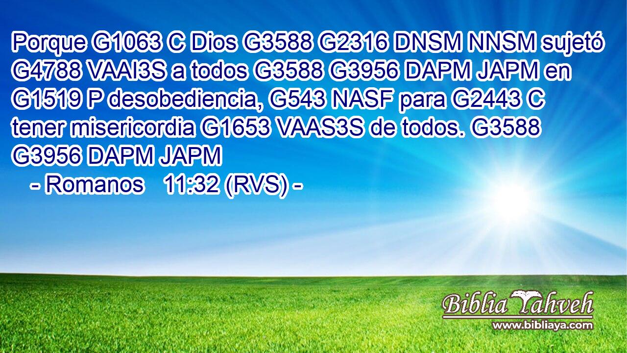 Porque G1063 C Dios G3588 G2316 DNSM NNSM sujetó G4788 VAAI3S a todos G3588 G3956 DAPM JAPM en G1519 P desobediencia, G543 NASF para G2443 C tener misericordia G1653 VAAS3S de todos. G3588 G3956 DAPM JAPM 
