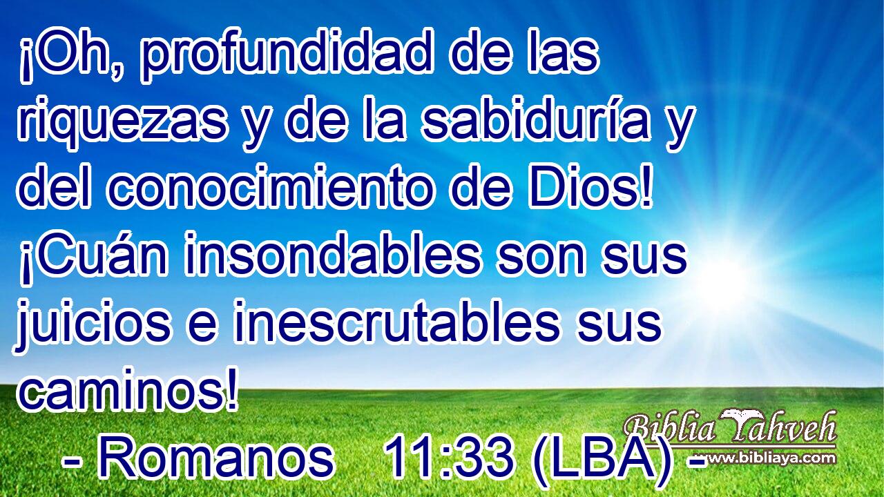¡Oh, profundidad de las riquezas y de la sabiduría y del conocimiento de Dios! ¡Cuán insondables son sus juicios e inescrutables sus caminos!