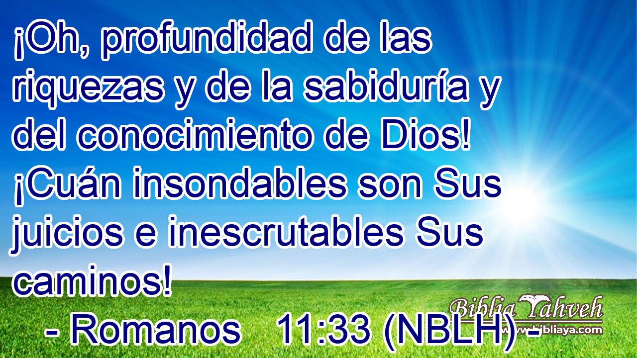  ¡Oh, profundidad de las riquezas y de la sabiduría y del conocimiento de Dios! ¡Cuán insondables son Sus juicios e inescrutables Sus caminos! 