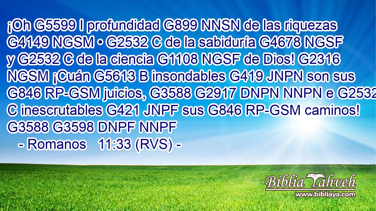 ¡Oh G5599 I profundidad G899 NNSN de las riquezas G4149 NGSM • G2532 C de la sabiduría G4678 NGSF y G2532 C de la ciencia G1108 NGSF de Dios! G2316 NGSM ¡Cuán G5613 B insondables G419 JNPN son sus G846 RP-GSM juicios, G3588 G2917 DNPN NNPN e G2532 C inescrutables G421 JNPF sus G846 RP-GSM caminos! G3588 G3598 DNPF NNPF 