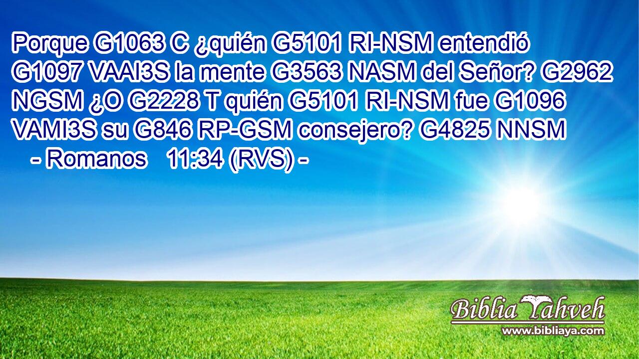 Porque G1063 C ¿quién G5101 RI-NSM entendió G1097 VAAI3S la mente G3563 NASM del Señor? G2962 NGSM ¿O G2228 T quién G5101 RI-NSM fue G1096 VAMI3S su G846 RP-GSM consejero? G4825 NNSM 