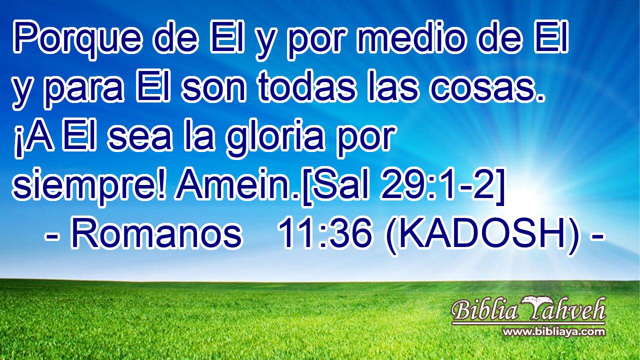 Porque de El y por medio de El y para El son todas las cosas. ¡A El sea la gloria por siempre! Amein.[Sal 29:1-2] 