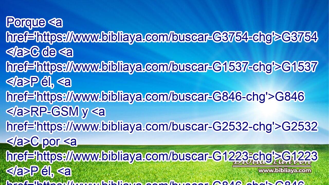 Porque G3754 C de G1537 P él, G846 RP-GSM y G2532 C por G1223 P él, G846 RP-GSM y G2532 C para G1519 P él, G846 RP-ASM son todas G3588 G3956 DNPN JNPN las cosas. A él G846 RP-DSM sea la G3588 DNSF gloria G1391 NNSF por G1519 P los G3588 DAPM siglos. G165 NAPM Amén. G281 XF 