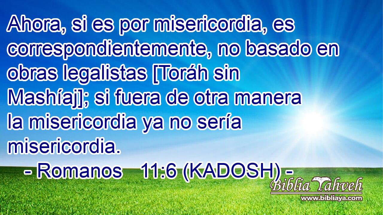  Ahora, si es por misericordia, es correspondientemente, no basado en obras legalistas [Toráh sin Mashíaj]; si fuera de otra manera la misericordia ya no sería misericordia. 