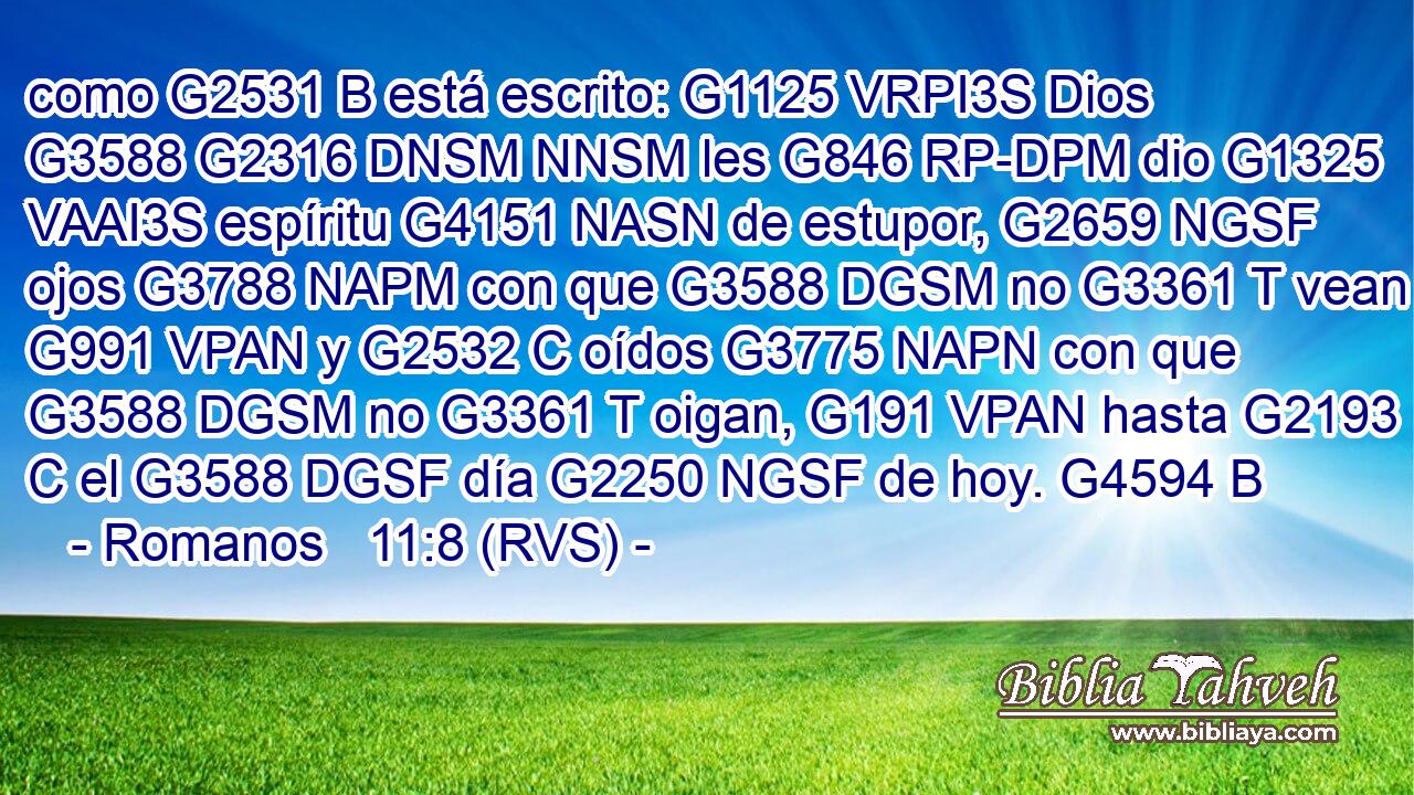 como G2531 B está escrito: G1125 VRPI3S Dios G3588 G2316 DNSM NNSM les G846 RP-DPM dio G1325 VAAI3S espíritu G4151 NASN de estupor, G2659 NGSF ojos G3788 NAPM con que G3588 DGSM no G3361 T vean G991 VPAN y G2532 C oídos G3775 NAPN con que G3588 DGSM no G3361 T oigan, G191 VPAN hasta G2193 C el G3588 DGSF día G2250 NGSF de hoy. G4594 B 