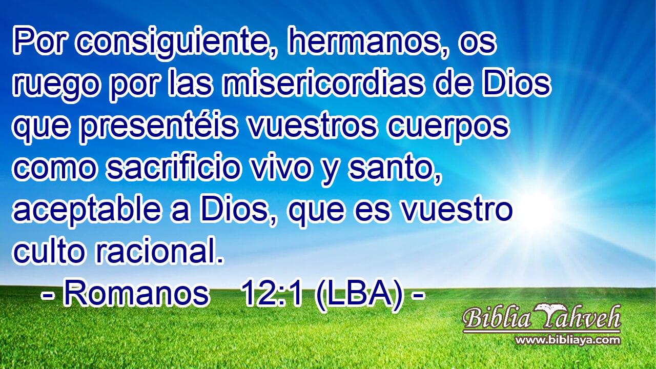 Por consiguiente, hermanos, os ruego por las misericordias de Dios que presentéis vuestros cuerpos como sacrificio vivo y santo, aceptable a Dios, que es vuestro culto racional.