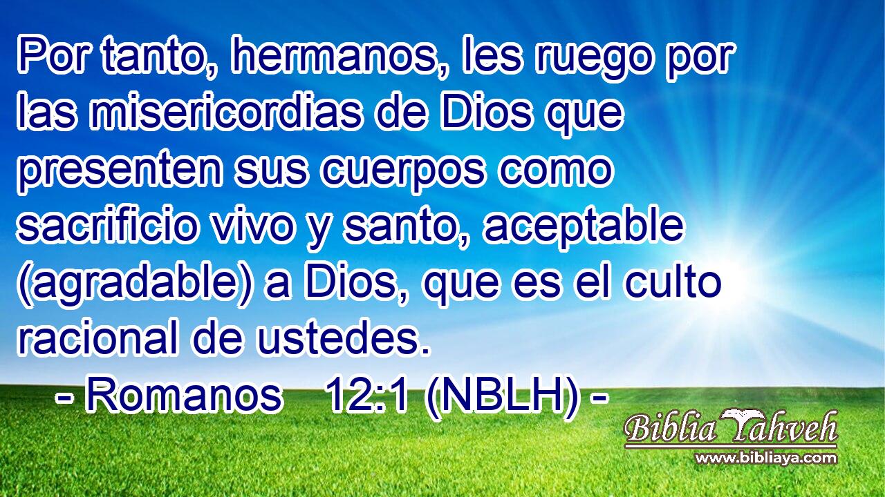  Por tanto, hermanos, les ruego por las misericordias de Dios que presenten sus cuerpos como sacrificio vivo y santo, aceptable (agradable) a Dios, que es el culto racional de ustedes. 