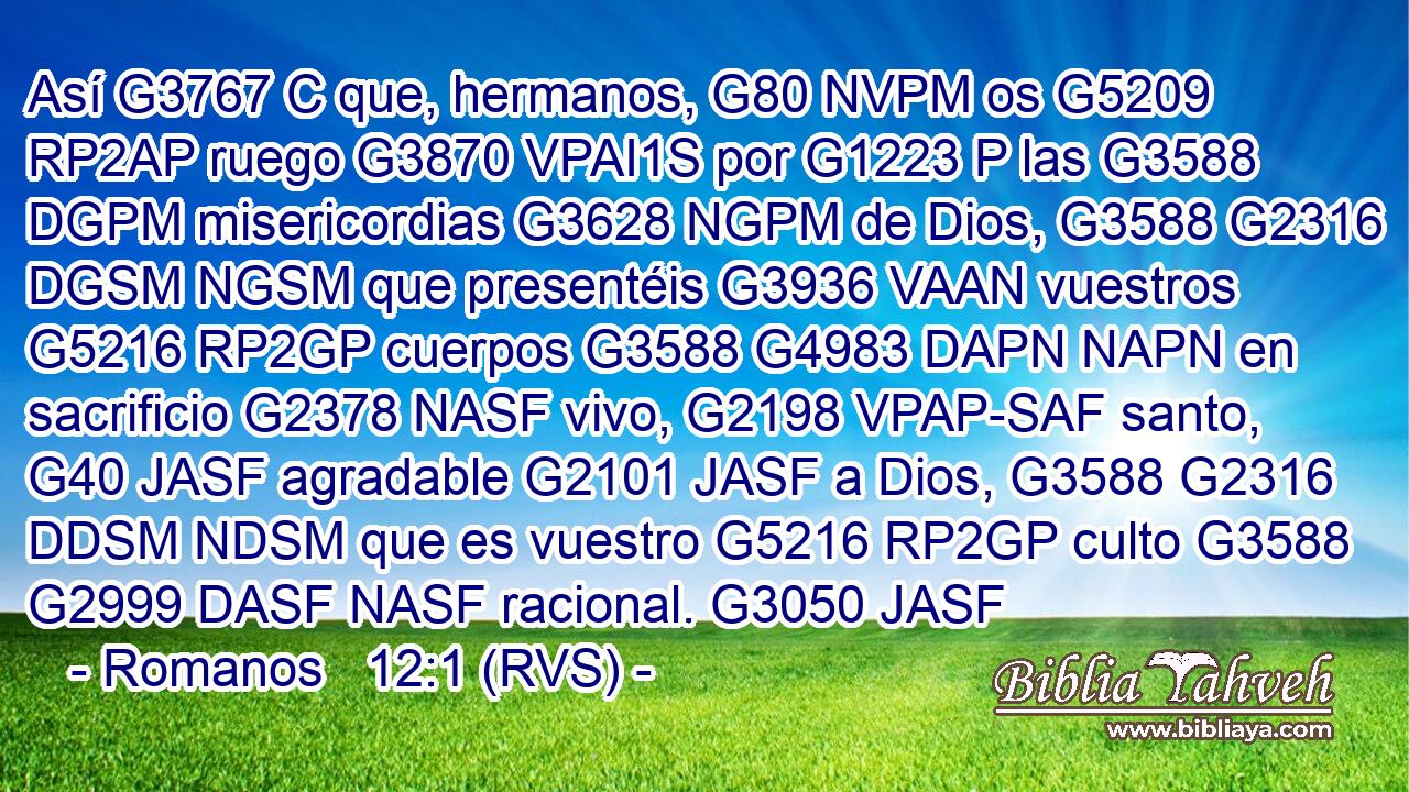 Así G3767 C que, hermanos, G80 NVPM os G5209 RP2AP ruego G3870 VPAI1S por G1223 P las G3588 DGPM misericordias G3628 NGPM de Dios, G3588 G2316 DGSM NGSM que presentéis G3936 VAAN vuestros G5216 RP2GP cuerpos G3588 G4983 DAPN NAPN en sacrificio G2378 NASF vivo, G2198 VPAP-SAF santo, G40 JASF agradable G2101 JASF a Dios, G3588 G2316 DDSM NDSM que es vuestro G5216 RP2GP culto G3588 G2999 DASF NASF racional. G3050 JASF 
