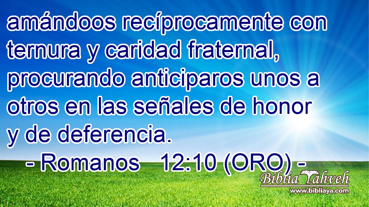  amándoos recíprocamente con ternura y caridad fraternal, procurando anticiparos unos a otros en las señales de honor y de deferencia. 