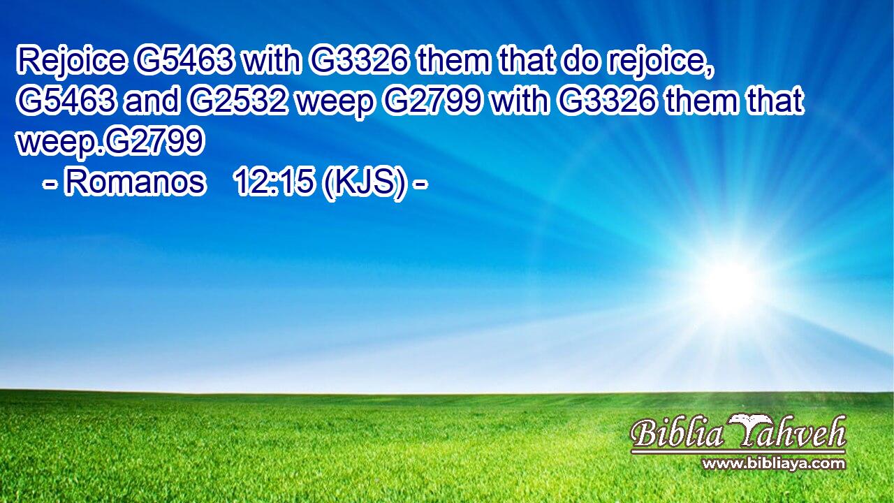 Rejoice G5463 with G3326 them that do rejoice, G5463 and G2532 weep G2799 with G3326 them that weep.G2799