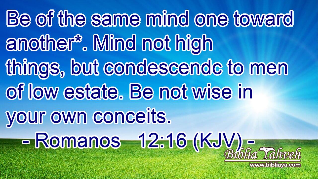 Be of the same mind one toward another*. Mind not high things, but condescendc to men of low estate. Be not wise in your own conceits.