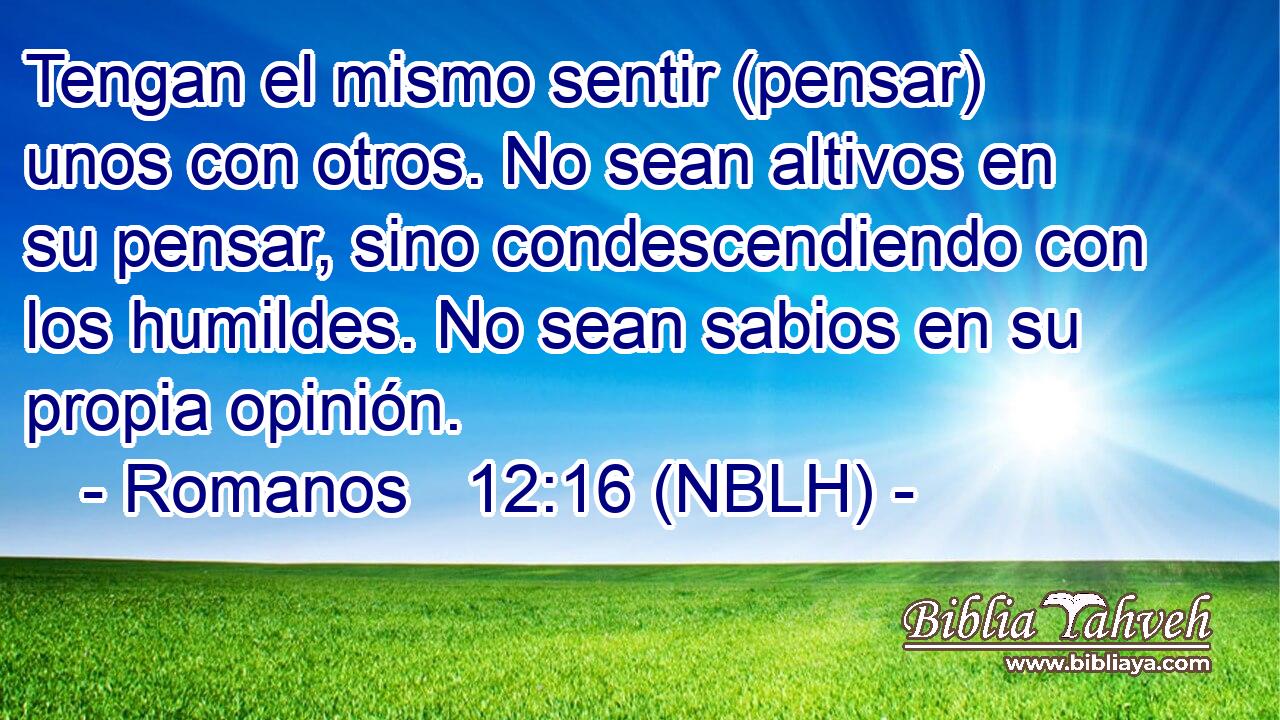  Tengan el mismo sentir (pensar) unos con otros. No sean altivos en su pensar, sino condescendiendo con los humildes. No sean sabios en su propia opinión. 