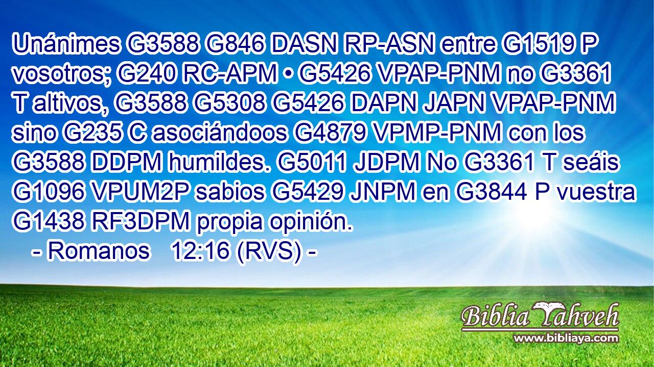 Unánimes G3588 G846 DASN RP-ASN entre G1519 P vosotros; G240 RC-APM • G5426 VPAP-PNM no G3361 T altivos, G3588 G5308 G5426 DAPN JAPN VPAP-PNM sino G235 C asociándoos G4879 VPMP-PNM con los G3588 DDPM humildes. G5011 JDPM No G3361 T seáis G1096 VPUM2P sabios G5429 JNPM en G3844 P vuestra G1438 RF3DPM propia opinión. 