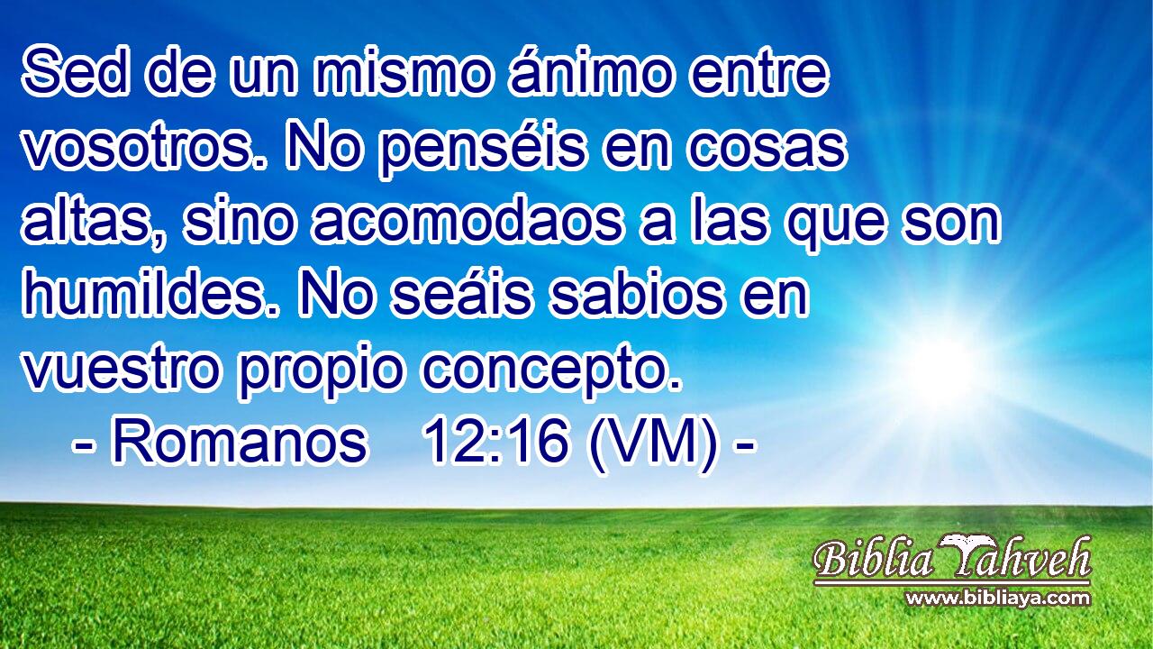  Sed de un mismo ánimo entre vosotros. No penséis en cosas altas, sino acomodaos a las que son humildes. No seáis sabios en vuestro propio concepto. 