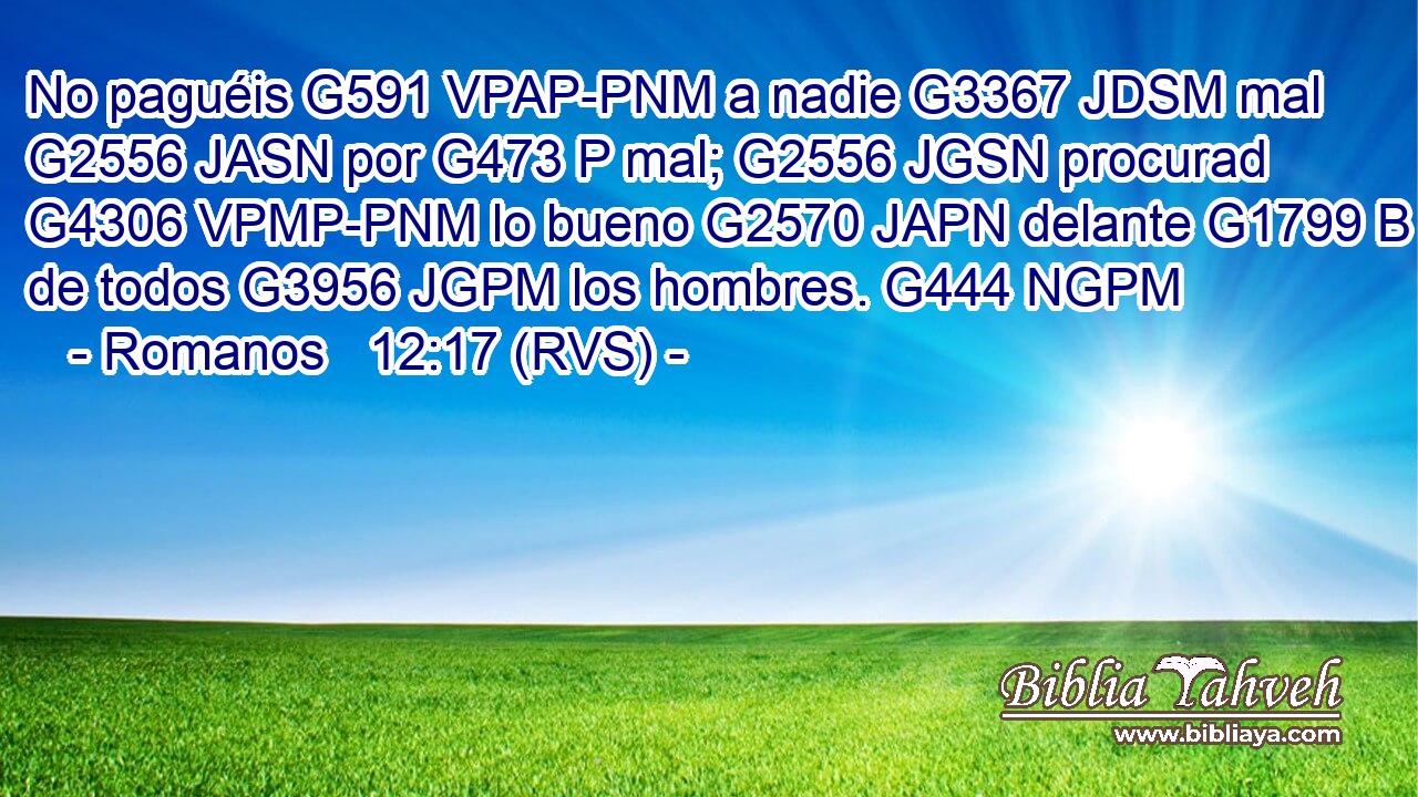 No paguéis G591 VPAP-PNM a nadie G3367 JDSM mal G2556 JASN por G473 P mal; G2556 JGSN procurad G4306 VPMP-PNM lo bueno G2570 JAPN delante G1799 B de todos G3956 JGPM los hombres. G444 NGPM 