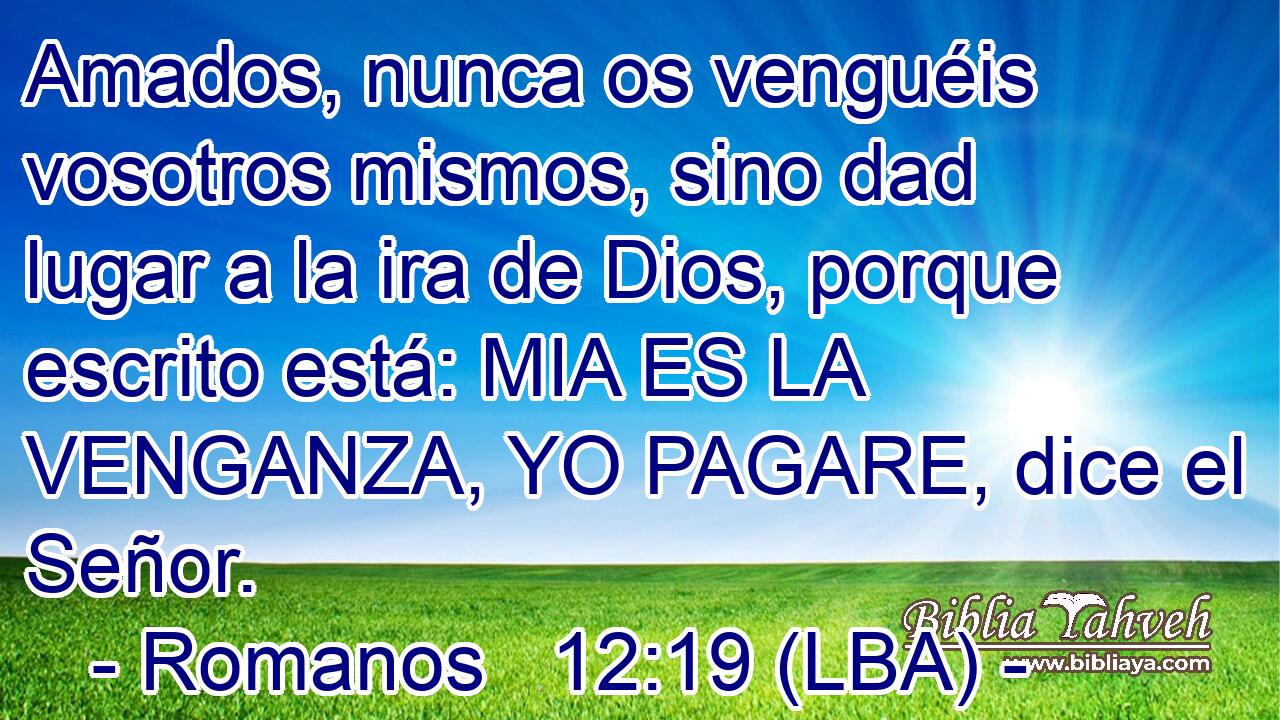 Amados, nunca os venguéis vosotros mismos, sino dad lugar a la ira de Dios, porque escrito está: MIA ES LA VENGANZA, YO PAGARE, dice el Señor.