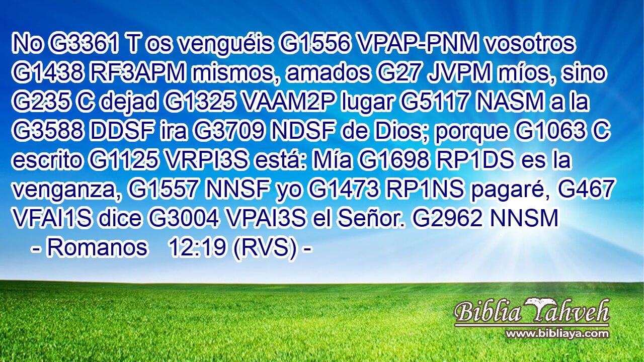 No G3361 T os venguéis G1556 VPAP-PNM vosotros G1438 RF3APM mismos, amados G27 JVPM míos, sino G235 C dejad G1325 VAAM2P lugar G5117 NASM a la G3588 DDSF ira G3709 NDSF de Dios; porque G1063 C escrito G1125 VRPI3S está: Mía G1698 RP1DS es la venganza, G1557 NNSF yo G1473 RP1NS pagaré, G467 VFAI1S dice G3004 VPAI3S el Señor. G2962 NNSM 