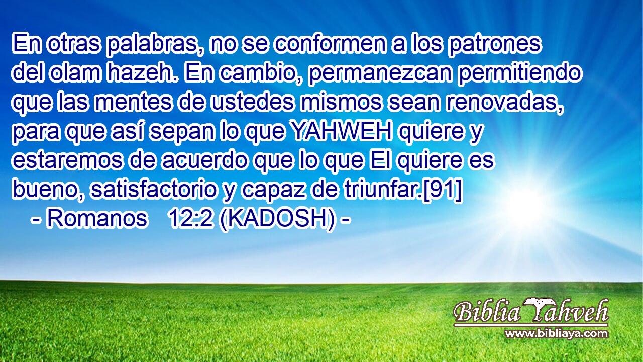  En otras palabras, no se conformen a los patrones del olam hazeh. En cambio, permanezcan permitiendo que las mentes de ustedes mismos sean renovadas, para que así sepan lo que YAHWEH quiere y estaremos de acuerdo que lo que El quiere es bueno, satisfactorio y capaz de triunfar.[91] 