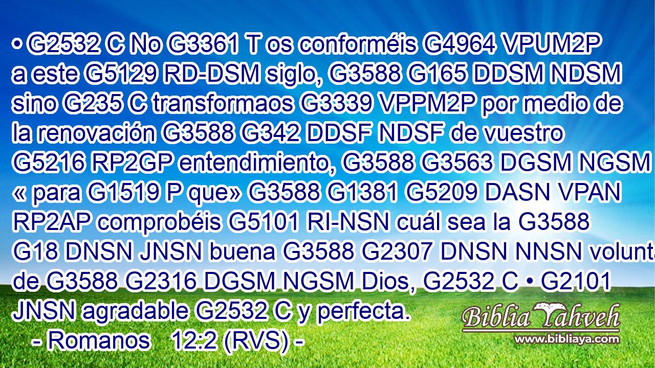 • G2532 C No G3361 T os conforméis G4964 VPUM2P a este G5129 RD-DSM siglo, G3588 G165 DDSM NDSM sino G235 C transformaos G3339 VPPM2P por medio de la renovación G3588 G342 DDSF NDSF de vuestro G5216 RP2GP entendimiento, G3588 G3563 DGSM NGSM « para G1519 P que» G3588 G1381 G5209 DASN VPAN RP2AP comprobéis G5101 RI-NSN cuál sea la G3588 G18 DNSN JNSN buena G3588 G2307 DNSN NNSN voluntad de G3588 G2316 DGSM NGSM Dios, G2532 C • G2101 JNSN agradable G2532 C y perfecta.