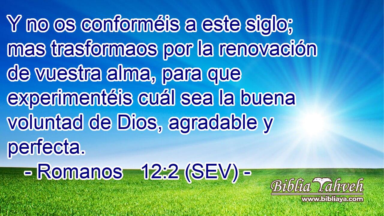 Y no os conforméis a este siglo; mas trasformaos por la renovación de vuestra alma, para que experimentéis cuál sea la buena voluntad de Dios, agradable y perfecta.