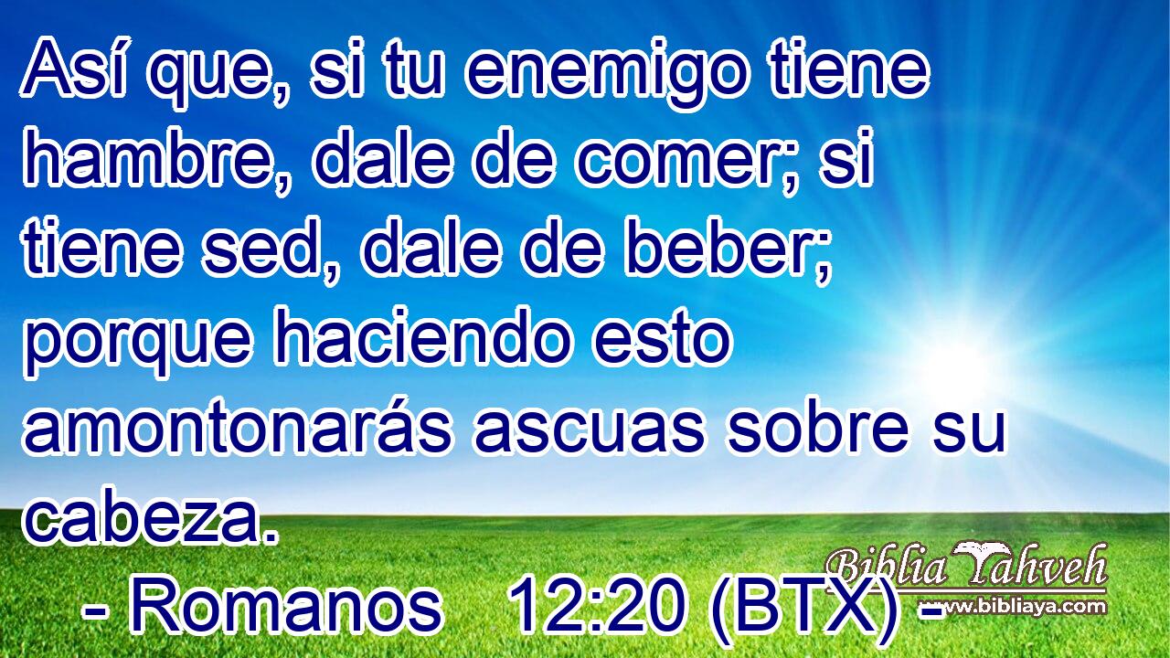 Así que, si tu enemigo tiene hambre, dale de comer; si tiene sed, dale de beber; porque haciendo esto amontonarás ascuas sobre su cabeza.